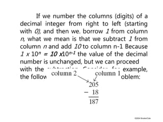 ©2004 Brooks/Cole
If we number the columns (digits) of a
decimal integer from right to left (starting
with 0), and then we. borrow 1 from column
n, what we mean is that we subtract 1 from
column n and add 10 to column n-1 Because
1 x 10n = 10 x10n-1 the value of the decimal
number is unchanged, but we can proceed
with the subtraction. Consider, for example,
the following decimal subtraction problem:
 