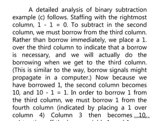 ©2004 Brooks/Cole
A detailed analysis of binary subtraction
example (c) follows. Staffing with the rightmost
column, 1 - 1 = 0. To subtract in the second
column, we must borrow from the third column.
Rather than borrow immediately, we place a 1.
over the third column to indicate that a borrow
is necessary, and we will actually do the
borrowing when we get to the third column.
(This is similar to the way, borrow signals might
propagate in a computer.) Now because we
have borrowed 1, the second column becomes
10, and 10 - 1 = 1. In order to borrow 1 from
the third column, we must borrow 1 from the
fourth column (indicated by placing a 1 over
column 4) Column 3 then becomes 10,
 
