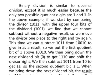 ©2004 Brooks/Cole
Binary division is similar to decimal
division, except it is much easier because the
only two possible quotient digits are 1 and 1. In
the above example, if we start by comparing
the divisor (1011) with the upper four bits of
the dividend (1001), we find that we cannot
subtract without a negative result, so we move
the divisor one place to the right and try again.
This time we can subtract 1011 from 10010 to
give in as a result, so we put the first quotient
bit of 1 above 10010. We then bring down the
next dividend bit (0) to get 1110 and shift the
divisor right. We then subtract 1011 from 10 to
get 11, so the second quotient bit is 1. When
we bring down the next dividend bit, the result
 
