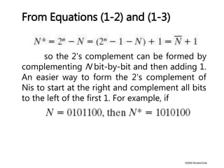 ©2004 Brooks/Cole
From Equations (1-2) and (1-3)
so the 2's complement can be formed by
complementing N bit-by-bit and then adding 1.
An easier way to form the 2's complement of
Nis to start at the right and complement all bits
to the left of the first 1. For example, if
 