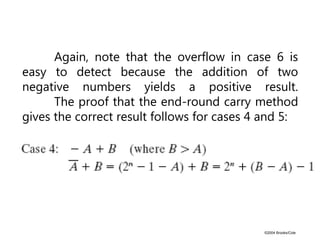 ©2004 Brooks/Cole
Again, note that the overflow in case 6 is
easy to detect because the addition of two
negative numbers yields a positive result.
The proof that the end-round carry method
gives the correct result follows for cases 4 and 5:
 