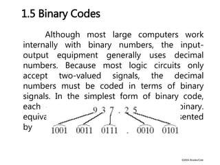 ©2004 Brooks/Cole
Although most large computers work
internally with binary numbers, the input-
output equipment generally uses decimal
numbers. Because most logic circuits only
accept two-valued signals, the decimal
numbers must be coded in terms of binary
signals. In the simplest form of binary code,
each decimal digit is replaced by its binary.
equivalent. For example, 937.25 is represented
by
1.5 Binary Codes
 