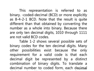 ©2004 Brooks/Cole
This representation is referred to as
binary. -coded-decimal (BCD) or more explicitly
as 8-4-2-1 BCD. Note that the result is quite
different than that obtained by converting the
number as a whole into binary. Because there
are only ten decimal digits, 1010 through 1111
are not valid BCD codes.
Table 1-2 shows several possible sets of
binary codes for the ten decimal digits. Many
other possibilities exist because the only
requirement for a valid code is that each
decimal digit be represented by a distinct
combination of binary digits. To translate a
decimal number to coded form, each decimal
 