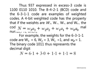 ©2004 Brooks/Cole
Thus 937 expressed in excess-3 code is
1100 0110 1010. The 8-4-2-1 (BCD) code and
the 6-3-1-1 code are examples of weighted
codes. A 4-bit weighted code has the property
that if the weights are W3 , W2 , W1, and W0 , the
code a3a2a1a0 represents a decimal
number N, where
For example, the weights for the 6-3-1-1
code are W3 = 6, W2 = 3, W1 =1, and w0 = 1.
The binary code 1011 thus represents the
decimal digit
 
