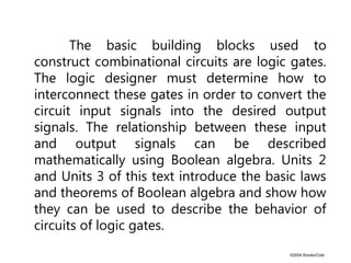 ©2004 Brooks/Cole
The basic building blocks used to
construct combinational circuits are logic gates.
The logic designer must determine how to
interconnect these gates in order to convert the
circuit input signals into the desired output
signals. The relationship between these input
and output signals can be described
mathematically using Boolean algebra. Units 2
and Units 3 of this text introduce the basic laws
and theorems of Boolean algebra and show how
they can be used to describe the behavior of
circuits of logic gates.
 