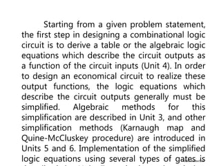 ©2004 Brooks/Cole
Starting from a given problem statement,
the first step in designing a combinational logic
circuit is to derive a table or the algebraic logic
equations which describe the circuit outputs as
a function of the circuit inputs (Unit 4). In order
to design an economical circuit to realize these
output functions, the logic equations which
describe the circuit outputs generally must be
simplified. Algebraic methods for this
simplification are described in Unit 3, and other
simplification methods (Karnaugh map and
Quine-McCluskey procedure) are introduced in
Units 5 and 6. Implementation of the simplified
logic equations using several types of gates is
 