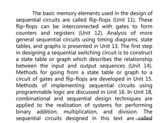©2004 Brooks/Cole
The basic memory elements used in the design of
sequential circuits are called flip-flops (Unit 11). These
flip-flops can be interconnected with gates to form
counters and registers (Unit 12). Analysis of more
general sequential circuits using timing diagrams, state
tables, and graphs is presented in Unit 13. The first step
in designing a sequential switching circuit is to construct
a state table or graph which describes the relationship
between the input and output sequences (Unit 14).
Methods for going from a state table or graph to a
circuit of gates and flip-flops are developed in Unit 15.
Methods of implementing sequential circuits using
programmable logic are discussed in Unit 16. In Unit 18,
combinational and sequential design techniques are
applied to the realization of systems for performing
binary addition, multiplication, and division. The
sequential circuits designed in this text are called
 