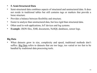 10
• 5. Semi-Structured Data
• Semi-structured data combines aspects of structured and unstructured data. It does
not reside in traditional tables but still contains tags or markers that provide a
loose structure.
• Provides a balance between flexibility and structure.
• Easier to analyze than unstructured data, but less rigid than structured data.
• Often used in web applications, IoT devices and log systems.
• Example: JSON files, XML documents, NoSQL databases, sensor logs.
Big Data
• When datasets grow in size, complexity and speed, traditional methods don’t
suffice. Big Data refers to datasets that are too large, too varied or too fast to be
handled by traditional data processing tools.
 