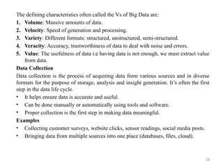 12
The defining characteristics often called the Vs of Big Data are:
1. Volume: Massive amounts of data.
2. Velocity: Speed of generation and processing.
3. Variety: Different formats: structured, unstructured, semi-structured.
4. Veracity: Accuracy, trustworthiness of data to deal with noise and errors.
5. Value: The usefulness of data i.e having data is not enough, we must extract value
from data.
Data Collection
Data collection is the process of acquiring data from various sources and in diverse
formats for the purpose of storage, analysis and insight generation. It’s often the first
step in the data life cycle.
• It helps ensure data is accurate and useful.
• Can be done manually or automatically using tools and software.
• Proper collection is the first step in making data meaningful.
Examples
• Collecting customer surveys, website clicks, sensor readings, social media posts.
• Bringing data from multiple sources into one place (databases, files, cloud).
 