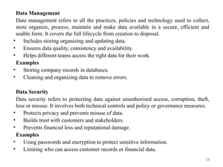 13
Data Management
Data management refers to all the practices, policies and technology used to collect,
store organize, process, maintain and make data available in a secure, efficient and
usable form. It covers the full lifecycle from creation to disposal.
• Includes storing organizing and updating data.
• Ensures data quality, consistency and availability.
• Helps different teams access the right data for their work.
Examples
• Storing company records in databases.
• Cleaning and organizing data to remove errors.
Data Security
Data security refers to protecting data against unauthorized access, corruption, theft,
loss or misuse. It involves both technical controls and policy or governance measures.
• Protects privacy and prevents misuse of data.
• Builds trust with customers and stakeholders.
• Prevents financial loss and reputational damage.
Examples
• Using passwords and encryption to protect sensitive information.
• Limiting who can access customer records or financial data.
 