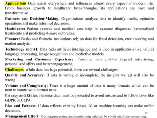 15
Applications Data exists everywhere and influences almost every aspect of modern life.
From business growth to healthcare breakthroughs, its applications are vast and
transformative.
Business and Decision-Making: Organizations analyze data to identify trends, optimize
operations and make informed decisions.
Healthcare: Patient records and medical data help in accurate diagnoses, personalized
treatments and predicting disease outbreaks.
Finance: Banks and financial institutions rely on data for fraud detection, credit scoring and
market analysis.
Technology and AI: Data fuels artificial intelligence and is used in applications like natural
language processing, image recognition and predictive models.
Marketing and Customer Experience: Customer data enables targeted advertising,
personalized offers and better engagement.
Challenges While data has huge potential, there are several challenges:
Quality and Accuracy: If data is wrong or incomplete, the insights we get will also be
wrong.
Volume and Complexity: There is a huge amount of data in many formats, which can be
hard to handle with normal tools.
Privacy and Ethics: Personal data must be protected to avoid misuse and to follow laws like
GDPR or CCPA.
Bias and Fairness: If data reflects existing biases, AI or machine learning can make unfair
decisions.
Management Effort: Storing, processing and maintaining data can be costly and time-consuming.
 