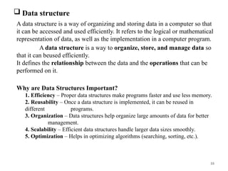 16
 Data structure
A data structure is a way of organizing and storing data in a computer so that
it can be accessed and used efficiently. It refers to the logical or mathematical
representation of data, as well as the implementation in a computer program.
A data structure is a way to organize, store, and manage data so
that it can beused efficiently.
It defines the relationship between the data and the operations that can be
performed on it.
Why are Data Structures Important?
1. Efficiency – Proper data structures make programs faster and use less memory.
2. Reusability – Once a data structure is implemented, it can be reused in
different programs.
3. Organization – Data structures help organize large amounts of data for better
management.
4. Scalability – Efficient data structures handle larger data sizes smoothly.
5. Optimization – Helps in optimizing algorithms (searching, sorting, etc.).
 