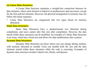 19
(a) Linear Data Structures
A Linear Data Structure maintains a straight-line connection between its
data elements, where each element is linked to its predecessors and successors, except
for the first and last elements. However, the physical arrangement in memory may not
follow this linear sequence.
• Linear Data Structures are categorized into two types based on memory
allocation.
Static Data Structures
Static Data Structures have a predetermined size allocated during
compilation, and users cannot alter this size after compilation. However, the data
stored within these structures can be modified. An example of a Static Data Structure
is an Array, which has a fixed size and allows for data modification after creation.
Dynamic Data Structures
Dynamic Data Structures are those whose size can change during runtime,
with memory allocated as needed. Users can modify both the size and the data
elements stored within these structures while the code is executing. Examples of
dynamic data structures include Linked Lists, Stacks, and Queues.
 