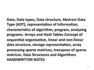 2
Data, Data types, Data structure, Abstract Data
Type (ADT), representation of Information,
characteristics of algorithm, program, analyzing
programs. Arrays and Hash Tables Concept of
sequential organization, linear and non-linear
data structure, storage representation, array
processing sparse matrices, transpose of sparse
matrices. Data Structures and Algorithms
HANDWRITTEN NOTES
 