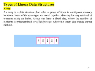 20
Types of Linear Data Structures
Array
An array is a data structure that holds a group of items in contiguous memory
locations. Items of the same type are stored together, allowing for easy retrieval of
elements using an index. Arrays can have a fixed size, where the number of
elements is predetermined, or a flexible size, where the length can change during
runtime.
 