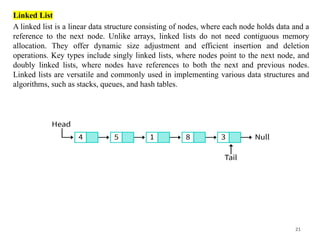 21
Linked List
A linked list is a linear data structure consisting of nodes, where each node holds data and a
reference to the next node. Unlike arrays, linked lists do not need contiguous memory
allocation. They offer dynamic size adjustment and efficient insertion and deletion
operations. Key types include singly linked lists, where nodes point to the next node, and
doubly linked lists, where nodes have references to both the next and previous nodes.
Linked lists are versatile and commonly used in implementing various data structures and
algorithms, such as stacks, queues, and hash tables.
 