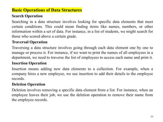 29
Basic Operations of Data Structures
Search Operation
Searching in a data structure involves looking for specific data elements that meet
certain conditions. This could mean finding items like names, numbers, or other
information within a set of data. For instance, in a list of students, we might search for
those who scored above a certain grade.
Traversal Operation
Traversing a data structure involves going through each data element one by one to
manage or process it. For instance, if we want to print the names of all employees in a
department, we need to traverse the list of employees to access each name and print it.
Insertion Operation
Insertion means adding new data elements to a collection. For example, when a
company hires a new employee, we use insertion to add their details to the employee
records.
Deletion Operation
Deletion involves removing a specific data element from a list. For instance, when an
employee leaves their job, we use the deletion operation to remove their name from
the employee records.
 