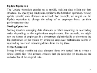 30
Update Operation
The Update operation enables us to modify existing data within the data
structure. By specifying conditions, similar to the Selection operation, we can
update specific data elements as needed. For example, we might use the
Update operation to change the salary of an employee based on their
performance review.
Sorting Operation
Sorting involves arranging data elements in either ascending or descending
order, depending on the application's requirements. For example, we might
sort the names of employees in a department alphabetically or determine the
top performers of the month by arranging employee performance scores in
descending order and extracting details from the top three.
Merge Operation
Merge involves combining data elements from two sorted lists to create a
single sorted list. This process ensures that the resulting list maintains the
sorted order of the original lists.
 