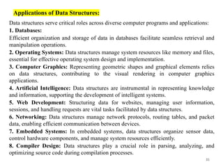 31
Applications of Data Structures:
Data structures serve critical roles across diverse computer programs and applications:
1. Databases:
Efficient organization and storage of data in databases facilitate seamless retrieval and
manipulation operations.
2. Operating Systems: Data structures manage system resources like memory and files,
essential for effective operating system design and implementation.
3. Computer Graphics: Representing geometric shapes and graphical elements relies
on data structures, contributing to the visual rendering in computer graphics
applications.
4. Artificial Intelligence: Data structures are instrumental in representing knowledge
and information, supporting the development of intelligent systems.
5. Web Development: Structuring data for websites, managing user information,
sessions, and handling requests are vital tasks facilitated by data structures.
6. Networking: Data structures manage network protocols, routing tables, and packet
data, enabling efficient communication between devices.
7. Embedded Systems: In embedded systems, data structures organize sensor data,
control hardware components, and manage system resources efficiently.
8. Compiler Design: Data structures play a crucial role in parsing, analyzing, and
optimizing source code during compilation processes.
 