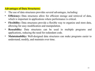 32
Advantages of Data Structures:
• The use of data structures provides several advantages, including:
• Efficiency: Data structures allow for efficient storage and retrieval of data,
which is important in applications where performance is critical.
• Flexibility: Data structures provide a flexible way to organize and store data,
allowing for easy modification and manipulation.
• Reusability: Data structures can be used in multiple programs and
applications, reducing the need for redundant code.
• Maintainability: Well-designed data structures can make programs easier to
understand, modify, and maintain over time.
 