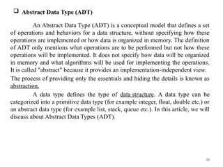 33
 Abstract Data Type (ADT)
An Abstract Data Type (ADT) is a conceptual model that defines a set
of operations and behaviors for a data structure, without specifying how these
operations are implemented or how data is organized in memory. The definition
of ADT only mentions what operations are to be performed but not how these
operations will be implemented. It does not specify how data will be organized
in memory and what algorithms will be used for implementing the operations.
It is called "abstract" because it provides an implementation-independent view.
The process of providing only the essentials and hiding the details is known as
abstraction.
A data type defines the type of data structure. A data type can be
categorized into a primitive data type (for example integer, float, double etc.) or
an abstract data type (for example list, stack, queue etc.). In this article, we will
discuss about Abstract Data Types (ADT).
 