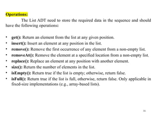 36
Operations:
The List ADT need to store the required data in the sequence and should
have the following operations:
• get(): Return an element from the list at any given position.
• insert(): Insert an element at any position in the list.
• remove(): Remove the first occurrence of any element from a non-empty list.
• removeAt(): Remove the element at a specified location from a non-empty list.
• replace(): Replace an element at any position with another element.
• size(): Return the number of elements in the list.
• isEmpty(): Return true if the list is empty; otherwise, return false.
• isFull(): Return true if the list is full, otherwise, return false. Only applicable in
fixed-size implementations (e.g., array-based lists).
 