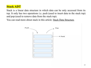 37
Stack ADT
Stack is a linear data structure in which data can be only accessed from its
top. It only has two operations i.e. push (used to insert data to the stack top)
and pop (used to remove data from the stack top).
You can read more about stack in this article: Stack Data Structure.
 