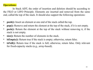 38
Operations:
In Stack ADT, the order of insertion and deletion should be according to
the FILO or LIFO Principle. Elements are inserted and removed from the same
end, called the top of the stack. It should also support the following operations:
• push(): Insert an element at one end of the stack called the top.
• pop(): Remove and return the element at the top of the stack, if it is not empty.
• peek(): Return the element at the top of the stack without removing it, if the
stack is not empty.
• size(): Return the number of elements in the stack.
• isEmpty(): Return true if the stack is empty; otherwise, return false.
• isFull(): Return true if the stack is full; otherwise, return false. Only relevant
for fixed-capacity stacks (e.g., array-based).
 