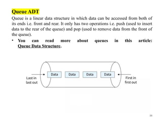 39
Queue ADT
Queue is a linear data structure in which data can be accessed from both of
its ends i.e. front and rear. It only has two operations i.e. push (used to insert
data to the rear of the queue) and pop (used to remove data from the front of
the queue).
• You can read more about queues in this article:
Queue Data Structure.
 