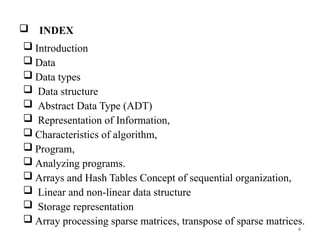 4
 INDEX
 Introduction
 Data
 Data types
 Data structure
 Abstract Data Type (ADT)
 Representation of Information,
 Characteristics of algorithm,
 Program,
 Analyzing programs.
 Arrays and Hash Tables Concept of sequential organization,
 Linear and non-linear data structure
 Storage representation
 Array processing sparse matrices, transpose of sparse matrices.
 
