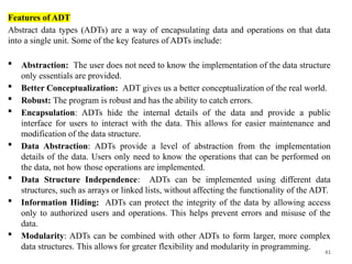 41
Features of ADT
Abstract data types (ADTs) are a way of encapsulating data and operations on that data
into a single unit. Some of the key features of ADTs include:
 Abstraction: The user does not need to know the implementation of the data structure
only essentials are provided.
 Better Conceptualization: ADT gives us a better conceptualization of the real world.
 Robust: The program is robust and has the ability to catch errors.
 Encapsulation: ADTs hide the internal details of the data and provide a public
interface for users to interact with the data. This allows for easier maintenance and
modification of the data structure.
 Data Abstraction: ADTs provide a level of abstraction from the implementation
details of the data. Users only need to know the operations that can be performed on
the data, not how those operations are implemented.
 Data Structure Independence: ADTs can be implemented using different data
structures, such as arrays or linked lists, without affecting the functionality of the ADT.
 Information Hiding: ADTs can protect the integrity of the data by allowing access
only to authorized users and operations. This helps prevent errors and misuse of the
data.
 Modularity: ADTs can be combined with other ADTs to form larger, more complex
data structures. This allows for greater flexibility and modularity in programming.
 