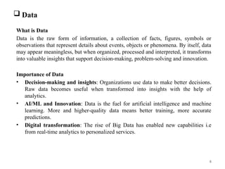 6
 Data
What is Data
Data is the raw form of information, a collection of facts, figures, symbols or
observations that represent details about events, objects or phenomena. By itself, data
may appear meaningless, but when organized, processed and interpreted, it transforms
into valuable insights that support decision-making, problem-solving and innovation.
Importance of Data
• Decision-making and insights: Organizations use data to make better decisions.
Raw data becomes useful when transformed into insights with the help of
analytics.
• AI/ML and Innovation: Data is the fuel for artificial intelligence and machine
learning. More and higher-quality data means better training, more accurate
predictions.
• Digital transformation: The rise of Big Data has enabled new capabilities i.e
from real-time analytics to personalized services.
 