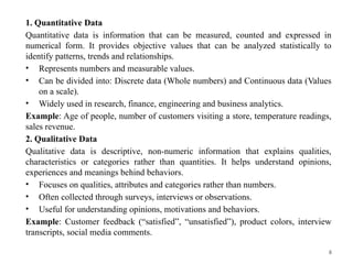 8
1. Quantitative Data
Quantitative data is information that can be measured, counted and expressed in
numerical form. It provides objective values that can be analyzed statistically to
identify patterns, trends and relationships.
• Represents numbers and measurable values.
• Can be divided into: Discrete data (Whole numbers) and Continuous data (Values
on a scale).
• Widely used in research, finance, engineering and business analytics.
Example: Age of people, number of customers visiting a store, temperature readings,
sales revenue.
2. Qualitative Data
Qualitative data is descriptive, non-numeric information that explains qualities,
characteristics or categories rather than quantities. It helps understand opinions,
experiences and meanings behind behaviors.
• Focuses on qualities, attributes and categories rather than numbers.
• Often collected through surveys, interviews or observations.
• Useful for understanding opinions, motivations and behaviors.
Example: Customer feedback (“satisfied”, “unsatisfied”), product colors, interview
transcripts, social media comments.
 