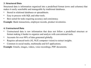 9
3. Structured Data
Structured data is information organized into a predefined format (rows and columns) that
makes it easily searchable and manageable by traditional databases.
• Stored in relational databases or spreadsheets.
• Easy to process with SQL and other tools.
• Best suited for tasks requiring accuracy and consistency.
Example: Bank transactions, employee records, product inventories.
4. Unstructured Data
• Unstructured data is raw information that does not follow a predefined structure or
format making it harder to organize and analyze with conventional tools.
• Accounts for over 80% of data generated globally.
• Requires advanced tools (AI, NLP, computer vision) to extract insights.
• Common in social media, multimedia and IoT applications.
Example: Emails, images, videos, voice recordings, PDF documents.
 