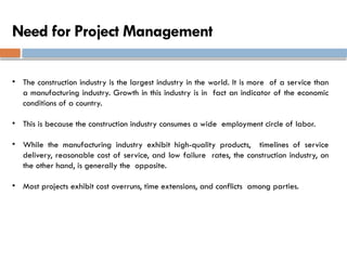 Need for Project Management
• The construction industry is the largest industry in the world. It is more of a service than
a manufacturing industry. Growth in this industry is in fact an indicator of the economic
conditions of a country.
• This is because the construction industry consumes a wide employment circle of labor.
• While the manufacturing industry exhibit high-quality products, timelines of service
delivery, reasonable cost of service, and low failure rates, the construction industry, on
the other hand, is generally the opposite.
• Most projects exhibit cost overruns, time extensions, and conflicts among parties.
 