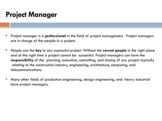 Project Manager
• Project manager is a professional in the field of project management. Project managers
are in charge of the people in a project.
• People are the key to any successful project. Without the correct people in the right place
and at the right time a project cannot be successful. Project managers can have the
responsibility of the planning, execution, controlling, and closing of any project typically
relating to the construction industry, engineering, architecture, computing, and
telecommunications.
• Many other fields of production engineering, design engineering, and heavy industrial
have project managers.
 
