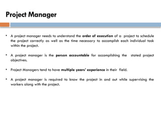 Project Manager
• A project manager needs to understand the order of execution of a project to schedule
the project correctly as well as the time necessary to accomplish each individual task
within the project.
• A project manager is the person accountable for accomplishing the stated project
objectives.
• Project Managers tend to have multiple years’ experience in their field.
• A project manager is required to know the project in and out while supervising the
workers along with the project.
 