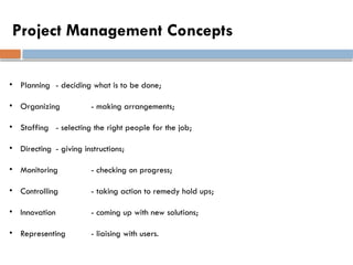 Project Management Concepts
• Planning - deciding what is to be done;
• Organizing - making arrangements;
• Staffing - selecting the right people for the job;
• Directing - giving instructions;
• Monitoring - checking on progress;
• Controlling - taking action to remedy hold ups;
• Innovation - coming up with new solutions;
• Representing - liaising with users.
 