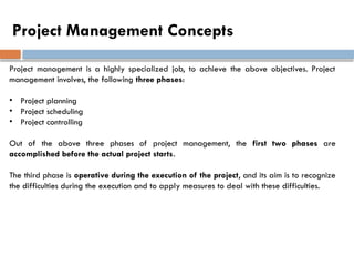 Project Management Concepts
Project management is a highly specialized job, to achieve the above objectives. Project
management involves, the following three phases:
• Project planning
• Project scheduling
• Project controlling
Out of the above three phases of project management, the first two phases are
accomplished before the actual project starts.
The third phase is operative during the execution of the project, and its aim is to recognize
the difficulties during the execution and to apply measures to deal with these difficulties.
 