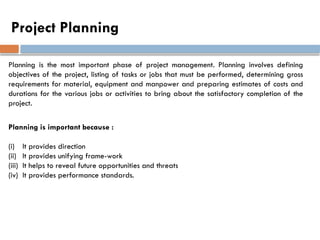 Project Planning
Planning is the most important phase of project management. Planning involves defining
objectives of the project, listing of tasks or jobs that must be performed, determining gross
requirements for material, equipment and manpower and preparing estimates of costs and
durations for the various jobs or activities to bring about the satisfactory completion of the
project.
Planning is important because :
(i) It provides direction
(ii) It provides unifying frame-work
(iii) It helps to reveal future opportunities and threats
(iv) It provides performance standards.
 