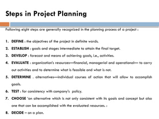 Steps in Project Planning
Following eight steps are generally recognized in the planning process of a project :
1. DEFINE : the objectives of the project in definite words.
2. ESTABLISH : goals and stages intermediate to attain the final target.
3. DEVELOP : forecast and means of achieving goals, i.e., activities.
4. EVALUATE : organization’s resources—financial, managerial and operational— to carry
out activities and to determine what is feasible and what is not.
5. DETERMINE . alternatives—individual courses of action that will allow to accomplish
goals.
6. TEST : for consistency with company’s policy.
7. CHOOSE ‘an alternative which is not only consistent with its goals and concept but also
one that can be accomplished with the evaluated resources. :
8. DECIDE – on a plan.
 