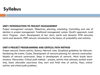Syllabus
UNIT I INTRODUCTION TO PROJECT MANAGEMENT
Project management concepts. Objectives, planning, scheduling. Controlling and role of
decision in project management. Traditional management system. Gantt’s approach. Load
chart. Progress chart. Development of bar chart, merits and demerits. CPM networks,
merits and demerits. PERT network. Introduction to the theory of probability and statistics.
UNIT II PROJECT PROGRAMMING AND CRITICAL PATH METHOD
Project network. Events activity. Dummy. Network rules. Graphical guidelines for Network.
Numbering the events. Cycles. Development of network-planning for network construction.
Models of network construction. Steps in development of network. Work break down
structure. Hierarchies. Critical path method - process, activity time estimate, earliest event
time, latest allowable occurrence time, start and finish time of activity, float, critical
activity and critical path problems.
 