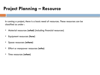 Project Planning – Resource
In running a project, there is a basic need of resources. These resources can be
classified as under :
• Material resources (what) (including financial resources)
• Equipment resources (how)
• Space resources (where)
• Effort or manpower resources (who)
• Time resources (when)
 