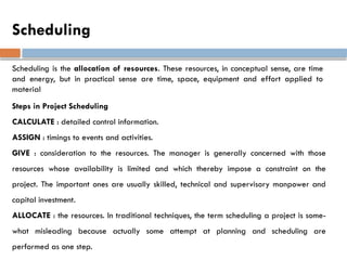 Scheduling
Scheduling is the allocation of resources. These resources, in conceptual sense, are time
and energy, but in practical sense are time, space, equipment and effort applied to
material
Steps in Project Scheduling
CALCULATE : detailed control information.
ASSIGN : timings to events and activities.
GIVE : consideration to the resources. The manager is generally concerned with those
resources whose availability is limited and which thereby impose a constraint on the
project. The important ones are usually skilled, technical and supervisory manpower and
capital investment.
ALLOCATE : the resources. In traditional techniques, the term scheduling a project is some-
what misleading because actually some attempt at planning and scheduling are
performed as one step.
 
