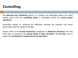 Controlling
The planning and scheduling phases of a project are undertaken before the actual
project starts while the controlling phase is undertaken during the actual project
operations.
Controlling consists of reviewing the difference between the schedule and actual
performance once the project has begun.
Project control is the formal mechanism established to determine deviations from the
basic plan, to determine the precise effect of these deviations on the plan, and to
replan and reschedule to compensate for the deviations.
 