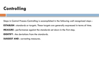 Controlling
Steps in Control Process Controlling is accomplished in the following well recognized steps :
ESTABLISH : standards or targets. These targets are generally expressed in terms of time.
MEASURE : performance against the standards set down in the first step.
IDENTIFY : the deviations from the standards.
SUGGEST AND : correcting measures.
 