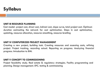 Syllabus
UNIT IV COMPUTERIZED PROJECT MANAGEMENT
Creating a new project, building task. Creating resources and assessing costs, refining
project. Project tracking, recording actual. Reporting on progress. Analyzing financial
progress. Introduction to BIM.
UNIT V CONCEPT TO COMMISSIONING
Project feasibility study. Real estate & regulatory strategies. Facility programming and
planning. Design management. EPC. testing & commissioning
UNIT III RESOURCE PLANNING
Cost model- project cost, direct cost, indirect cost, slope curve, total project cost. Optimum
duration contracting the network for cost optimization. Steps in cost optimization,
updating, resource allocation, resource smoothing, resource levelling
 