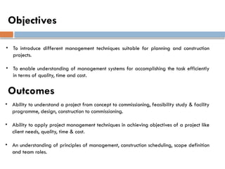 Objectives
• To introduce different management techniques suitable for planning and construction
projects.
• To enable understanding of management systems for accomplishing the task efficiently
in terms of quality, time and cost.
• Ability to understand a project from concept to commissioning, feasibility study & facility
programme, design, construction to commissioning.
• Ability to apply project management techniques in achieving objectives of a project like
client needs, quality, time & cost.
• An understanding of principles of management, construction scheduling, scope definition
and team roles.
Outcomes
 