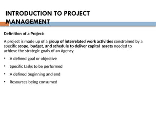 Definition of a Project:
A project is made up of a group of interrelated work activities constrained by a
specific scope, budget, and schedule to deliver capital assets needed to
achieve the strategic goals of an Agency.
• A defined goal or objective
• Specific tasks to be performed
• A defined beginning and end
• Resources being consumed
INTRODUCTION TO PROJECT
MANAGEMENT
 