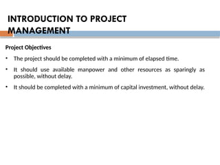 Project Objectives
• The project should be completed with a minimum of elapsed time.
• It should use available manpower and other resources as sparingly as
possible, without delay.
• It should be completed with a minimum of capital investment, without delay.
INTRODUCTION TO PROJECT
MANAGEMENT
 